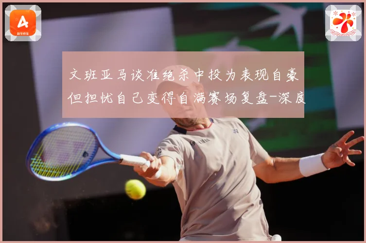 文班亚马谈准绝杀中投为表现自豪但担忧自己变得自满赛场复盘-深度解析